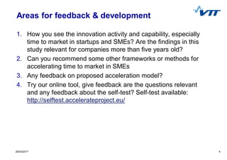 428/03/2017 4
Areas for feedback & development
1. How you see the innovation activity and capability, especially
time to market in startups and SMEs? Are the findings in this
study relevant for companies more than five years old?
2. Can you recommend some other frameworks or methods for
accelerating time to market in SMEs
3. Any feedback on proposed acceleration model?
4. Try our online tool, give feedback are the questions relevant
and any feedback about the self-test? Self-test available:
http://selftest.accelerateproject.eu/