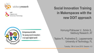 Social Innovation Training
in Makerspaces with the
new DOIT approach
Hornung-Prähauser V., Schön S.,
Salzburg Research, AT
Teplow R., Podmetina D., Lappeenranta
University of Technology, FL
Tuesday, 19th of June 2018 / Session: 4.5
 