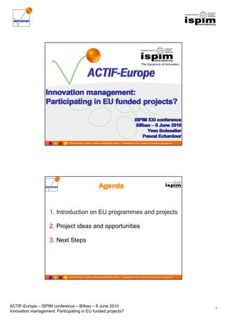 The Dynamics of Innovation


                                                 ACTIF-Europe
                                                  C        p
                                                        u ope




                              © ACTIF-Europe – ISPIM conference 08/06/2010 – Bilbao – Participation in EU projects in innovation management




                    1. Introduction
                    1 I t d ti on EU programmes and projects
                                                  d    j t

                    2. Project ideas and opportunities

                    3. Next Steps




                              © ACTIF-Europe – ISPIM conference 08/06/2010 – Bilbao – Participation in EU projects in innovation management   2




ACTIF-Europe – ISPIM conference – Bilbao – 8 June 2010                                                                                            1
Innovation management: Participating in EU funded projects?
 