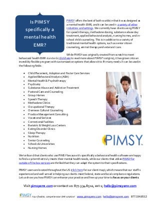 Your flexible, comprehensive EHR solution! www.pimsyemr.com hello@pimsyemr.com 877.334.8512
PIMSY offers the best of both worlds in that it was designed as
a mental health EMR, and it can be used in a variety of other
industries and settings. We currently have clients using PIMSY
for speech therapy, methadone dosing, substance abuse day
treatment, applied behavioral analysis, nursing homes, and in-
school child counseling. This is in addition to a variety of
traditional mental health options, such as senior citizen
counseling, animal therapy and veterans’ care.
While PIMSY was originally created from scratch to meet
behavioral health EMR standards (click here to read more about PIMSY’s origins), it has grown into an
incredibly flexible program with customization options that allows it to fit many needs. It can be used in
the following fields:
 Child Placement, Adoption and Foster Care Services
 Applied Behavioral Analysis (ABA)
 Mental Health & Psychotherapy
 Psychiatry
 Substance Abuse and Addiction Treatment
 Pastoral Care and Counseling
 Group Homes
 Speech Therapy
 Methadone Clinics
 Occupational Therapy
 Overseas Cultural Counseling
 Practice Management Consulting
 Vocational Services
 Correctional Facilities
 Bariatric & Weight Loss Centers
 Eating Disorder Clinics
 Sleep Therapy
 Nutrition
 Senior Counseling
 Schools & Universities
 Nursing Homes
We’ve found that clients who use PIMSY because it’s specifically a behavioral health software are happy
to find a system that truly meets their mental health needs, while our clients that utilize PIMSY for
outside of the box services are thrilled that they can adapt the system to their specifications.
PIMSY users are located throughout the US (click here for our client map), which means that our staff is
experienced and well versed in helping our clients meet federal, state and local compliance regulations.
Let us show you how PIMSY can enhance your practice and free up your time to focus on your clients.
Visit pimsyemr.com or contact us: 877.334.8512, ext 1; hello@pimsyemr.com
Is PIMSY
specifically a
mental health
EMR?
 