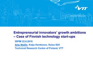 Entrepreneurial innovators’ growth ambitions
– Case of Finnish technology start-ups
ISPIM 22.6.2016
Arto Wallin, Katja Henttonen, Kaisa Still
Technical Research Centre of Finland, VTT
 