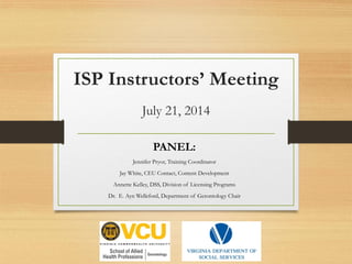ISP Instructors’ Meeting
July 21, 2014
PANEL:
Jennifer Pryor, Training Coordinator
Jay White, CEU Contact, Content Development
Annette Kelley, DSS, Division of Licensing Programs
Dr. E. Ayn Welleford, Department of Gerontology Chair
 