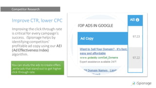Improve CTR, lower CPC
Improving the click through rate
is critical for every campaign’s
success. iSpionage helps by
identifying competitors'
profitable ad copy using our AEI
(Ad EffectivenessIndex)
algorithm.
You can study the ads to create offers
,write ads that stand out to get higher
click through rate.
Competitor Research
 