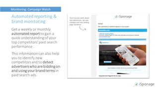 Automated reporting &
brand monitoring
Get a weekly or monthly
automated reportto gain a
quick understanding of your
top competitors’paid search
performance .
This information can also help
you to identify new
competitorsand to detect
advertiserswho are biddingon
and using your brandtermsin
paid search ads.
Monitoring: Campaign Watch
 