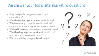 We answeryour top digital marketing questions
• How am I performing compared to my
competitors?
• What keywords opportunities am I missing?
• What words my competitoruse in their ad
copy and which ad copy works best for them?
• What A/B tests my competitorsare performing?
• What landing pages design idea I should try to
test to improve conversion rates?
• Who are bidding using my brand terms?
 