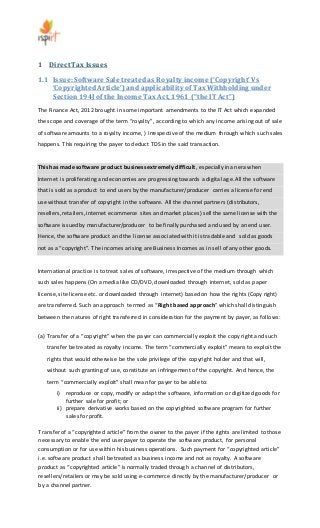 1 Direct Tax Issues 
1.1 Issue: Software Sale treated as Royalty income (‘Copyright’ Vs 
‘Copyrighted Article’) and applicability of Tax Withholding under 
Section 194J of the Income Tax Act, 1961 (“the IT Act”) 
The Finance Act, 2012 brought in some important amendments to the IT Act which expanded 
the scope and coverage of the term “royalty”, according to which any income arising out of sale 
of software amounts to a royalty income, ) irrespective of the medium through which such sales 
happens. This requiring the payer to deduct TDS in the said transaction. 
This has made software product business extremely difficult, especially in an era when 
Internet is proliferating and economies are progressing towards a digital age. All the software 
that is sold as a product to end users by the manufacturer/producer carries a license for end 
use without transfer of copyright in the software. All the channel partners (distributors, 
resellers, retailers, internet ecommerce sites and market places) sell the same license with the 
software issued by manufacturer/producer to be finally purchased and used by an end user. 
Hence, the software product and the license associated with it is tradable and sold as goods 
not as a “copyright”. The incomes arising are Business Incomes as in sell of any other goods. 
International practice is to treat sales of software, irrespective of the medium through which 
such sales happens (On a media like CD/DVD, downloaded through internet, sold as paper 
license, site license etc. or downloaded through internet) based on how the rights (Copy right) 
are transferred. Such an approach termed as “Right based approach” which shall distinguish 
between the natures of right transferred in consideration for the payment by payer, as follows: 
(a) Transfer of a “copyright” when the payer can commercially exploit the copy right and such 
transfer be treated as royalty income. The term “commercially exploit” means to exploit the 
rights that would otherwise be the sole privilege of the copyright holder and that will, 
without such granting of use, constitute an infringement of the copyright. And hence, the 
term “commercially exploit” shall mean for payer to be able to: 
i) reproduce or copy, modify or adapt the software, information or digitized goods for 
further sale for profit; or 
ii) prepare derivative works based on the copyrighted software program for further 
sales for profit. 
Transfer of a “copyrighted article” from the owner to the payer if the rights are limited to those 
necessary to enable the end user payer to operate the software product, for personal 
consumption or for use within his business operations. Such payment for “copyrighted article” 
i.e. software product shall be treated as business income and not as royalty. A software 
product as “copyrighted article” is normally traded through a channel of distributors, 
resellers/retailers or may be sold using e-commerce directly by the manufacturer/producer or 
by a channel partner. 
 