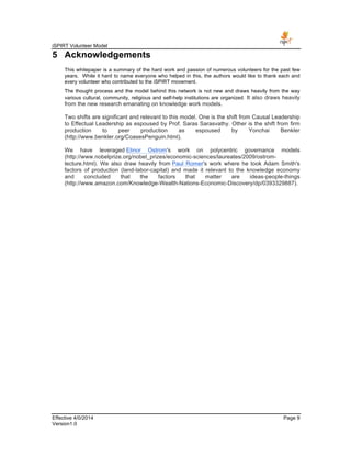 iSPIRT Volunteer Model
Effective 4/0/2014 Page 9
Version1.0
5 Acknowledgements
This whitepaper is a summary of the hard work and passion of numerous volunteers for the past few
years. While it hard to name everyone who helped in this, the authors would like to thank each and
every volunteer who contributed to the iSPIRT movement.
The thought process and the model behind this network is not new and draws heavily from the way
various cultural, community, religious and self-help institutions are organized. It also draws heavily
from the new research emanating on knowledge work models.
Two shifts are significant and relevant to this model. One is the shift from Causal Leadership
to Effectual Leadership as espoused by Prof. Saras Sarasvathy. Other is the shift from firm
production to peer production as espoused by Yonchai Benkler
(http://www.benkler.org/CoasesPenguin.html).
We have leveraged Elinor Ostrom's work on polycentric governance models
(http://www.nobelprize.org/nobel_prizes/economic-sciences/laureates/2009/ostrom-
lecture.html). We also draw heavily from Paul Romer's work where he took Adam Smith's
factors of production (land-labor-capital) and made it relevant to the knowledge economy
and concluded that the factors that matter are ideas-people-things
(http://www.amazon.com/Knowledge-Wealth-Nations-Economic-Discovery/dp/0393329887).
 