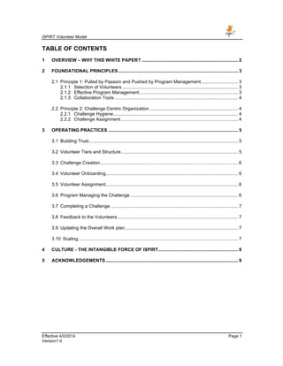 iSPIRT Volunteer Model
Effective 4/0/2014 Page 1
Version1.0
TABLE OF CONTENTS
1	
   OVERVIEW – WHY THIS WHITE PAPER? ........................................................................... 2	
  
2	
   FOUNDATIONAL PRINCIPLES ............................................................................................. 3	
  
2.1	
   Principle 1: Pulled by Passion and Pushed by Program Management............................. 3	
  
2.1.1	
   Selection of Volunteers .......................................................................................... 3	
  
2.1.2	
   Effective Program Management............................................................................. 3	
  
2.1.3	
   Collaboration Tools ................................................................................................ 4	
  
2.2	
   Principle 2: Challenge Centric Organization ..................................................................... 4	
  
2.2.1	
   Challenge Hygiene................................................................................................. 4	
  
2.2.2	
   Challenge Assignment ........................................................................................... 4	
  
3	
   OPERATING PRACTICES ..................................................................................................... 5	
  
3.1	
   Building Trust.................................................................................................................... 5	
  
3.2	
   Volunteer Tiers and Structure........................................................................................... 5	
  
3.3	
   Challenge Creation ........................................................................................................... 6	
  
3.4	
   Volunteer Onboarding....................................................................................................... 6	
  
3.5	
   Volunteer Assignment....................................................................................................... 6	
  
3.6	
   Program Managing the Challenge .................................................................................... 6	
  
3.7	
   Completing a Challenge ................................................................................................... 7	
  
3.8	
   Feedback to the Volunteers.............................................................................................. 7	
  
3.9	
   Updating the Overall Work plan........................................................................................ 7	
  
3.10	
   Scaling ............................................................................................................................ 7	
  
4	
   CULTURE - THE INTANGIBLE FORCE OF ISPIRT.............................................................. 8	
  
5	
   ACKNOWLEDGEMENTS....................................................................................................... 9	
  
 