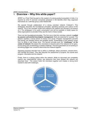iSPIRT Volunteer Model
Effective 4/0/2014 Page 2
Version1.0
1 Overview – Why this white paper?
iSPIRT is a Think Tank focused on the creation of a strong product ecosystem in India. It is
inspired by what IT services companies achieved in the late-80s when they organized
themselves as a self-help group under NASSCOM.
We operate through collaboration of a strong volunteer network (“network”). This
whitepaper describes the foundational principles, operating practices and culture of this
network. This is the volunteer model that underpins the network and (through it) all actions
of it. The whitepaper is for public consumption and will be available in public space for
other organizations to emulate if they see the merit in these models.
There are two foundational principles. The first one is that this volunteer network is pulled
by passion and pushed by program management. Both are essential for success. The
passion signifies a strong sense of mission and cause. Program management converts
that energy into feasible actions and tangible results. Sustainability of the network comes
from its ability to get things done. The second principle puts the “challenges” at the
center of network. We expect the volunteers to become part of the network not for glory,
but for being part of addressing a shared challenge. The bond generated out of working on
something bigger than oneself is what binds this network together.
Operating practices describe how to define a challenge, select volunteers, onboard them,
and manage the project. They also describe the assessment of projects, the overall work
program, volunteers and the network.
Finally, there is a strong culture within the network. While no document can completely
capture any organizational culture, key behaviors that have shaped the network are
described here. The culture holds the volunteers together and creates a strong bond
needed to deal with challenges.
Opera-ng	
  
Prac-ces	
  
Strong	
  Culture	
  
Founda-on	
  
Principles	
  
 