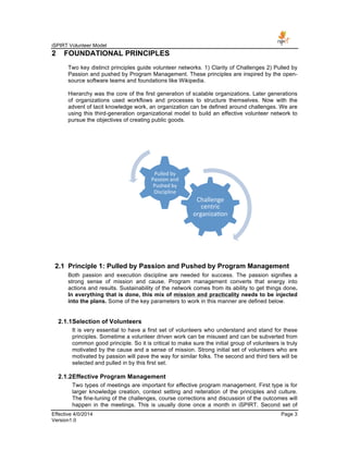 iSPIRT Volunteer Model
Effective 4/0/2014 Page 3
Version1.0
2 FOUNDATIONAL PRINCIPLES
Two key distinct principles guide volunteer networks. 1) Clarity of Challenges 2) Pulled by
Passion and pushed by Program Management. These principles are inspired by the open-
source software teams and foundations like Wikipedia.
Hierarchy was the core of the first generation of scalable organizations. Later generations
of organizations used workflows and processes to structure themselves. Now with the
advent of tacit knowledge work, an organization can be defined around challenges. We are
using this third-generation organizational model to build an effective volunteer network to
pursue the objectives of creating public goods.
2.1 Principle 1: Pulled by Passion and Pushed by Program Management
Both passion and execution discipline are needed for success. The passion signifies a
strong sense of mission and cause. Program management converts that energy into
actions and results. Sustainability of the network comes from its ability to get things done.
In everything that is done, this mix of mission and practicality needs to be injected
into the plans. Some of the key parameters to work in this manner are defined below.
2.1.1Selection of Volunteers
It is very essential to have a first set of volunteers who understand and stand for these
principles. Sometime a volunteer driven work can be misused and can be subverted from
common good principle. So it is critical to make sure the initial group of volunteers is truly
motivated by the cause and a sense of mission. Strong initial set of volunteers who are
motivated by passion will pave the way for similar folks. The second and third tiers will be
selected and pulled in by this first set.
2.1.2Effective Program Management
Two types of meetings are important for effective program management. First type is for
larger knowledge creation, context setting and reiteration of the principles and culture.
The fine-tuning of the challenges, course corrections and discussion of the outcomes will
happen in the meetings. This is usually done once a month in iSPIRT. Second set of
Challenge	
  
centric	
  
organiza-on	
  
Pulled	
  by	
  
Passion	
  and	
  
Pushed	
  by	
  
Discipline	
  
 