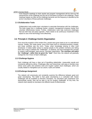 iSPIRT Volunteer Model
Effective 4/0/2014 Page 4
Version1.0
more frequent meetings to track results and program management will be done by the
owner/Anchor of the challenge and the set of Volunteers involved in the challenge. These
meetings happen as often as the challenge demands and the frequency is decided by the
anchor volunteers of those particular challenges.
2.1.3Collaboration Tools
Collaboration tools enable team volunteers to associate themselves with the challenges.
The tools range from a challenge tracker, program management progress tracker and
volunteer effectiveness tracker. Further, collaboration tools help overcome challenges
that are both time and place agnostic. There needs to be continuous investment in this
aspect to use of the technology more effectively.
2.2 Principle 2: Challenge Centric Organization
Ever since the inception of the modern firm, people were given tasks to do in a well-defined
manner. Initially, this made sense, since firms were built on industrial-revolution models,
and linear workflow was the norm. Today, when knowledge sharing is often multi
directional, it makes better sense to expose people to the problem domains and letting
them find a way to address the “challenges”. In essence, we have leveraged this concept
to create a self-managed, open-source, volunteer organization. The volunteer will select
the “challenge”, rather than be given the “task”. Over time, the network will gradually
change the mix in favor of team challenges.
2.2.1Challenge Hygiene
Each challenge will have a clear set of benefiting stakeholder, measurable results and
constraints defined by ethics. Challenges often are hierarchical, with easy or familiar ones
where some paths and solutions exist and tougher system level challenges, which are
usually related to intangibles such as culture, myths and beliefs.
2.2.2Challenge Assignment
The network will consciously and constantly examine the difference between good and
great volunteering. The belief is that great volunteering is a cultivated skill. Easier
challenges will be available to first-time volunteers. As volunteers gain experience and
demonstrate results, they will be able to opt for tougher challenges. At any time, the
network shall classify its volunteers into different levels of effectiveness.
 