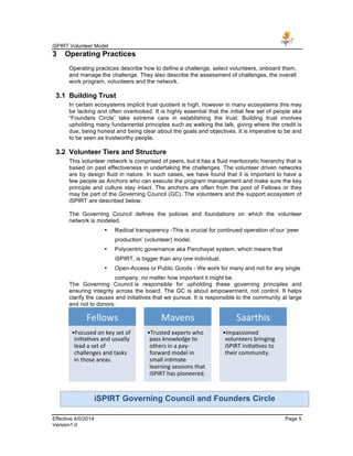 iSPIRT Volunteer Model
Effective 4/0/2014 Page 5
Version1.0
3 Operating Practices
Operating practices describe how to define a challenge, select volunteers, onboard them,
and manage the challenge. They also describe the assessment of challenges, the overall
work program, volunteers and the network.
3.1 Building Trust
In certain ecosystems implicit trust quotient is high, however in many ecosystems this may
be lacking and often overlooked. It is highly essential that the initial few set of people aka
“Founders Circle” take extreme care in establishing the trust. Building trust involves
upholding many fundamental principles such as walking the talk, giving where the credit is
due, being honest and being clear about the goals and objectives. It is imperative to be and
to be seen as trustworthy people.
3.2 Volunteer Tiers and Structure
This volunteer network is comprised of peers, but it has a fluid meritocratic hierarchy that is
based on past effectiveness in undertaking the challenges. The volunteer driven networks
are by design fluid in nature. In such cases, we have found that it is important to have a
few people as Anchors who can execute the program management and make sure the key
principle and culture stay intact. The anchors are often from the pool of Fellows or they
may be part of the Governing Council (GC). The volunteers and the support ecosystem of
iSPIRT are described below.
The Governing Council defines the policies and foundations on which the volunteer
network is modeled.
• Radical transparency -This is crucial for continued operation of our ‘peer
production’ (volunteer) model.
• Polycentric governance aka Panchayat system, which means that
iSPIRT, is bigger than any one individual.
• Open-Access or Public Goods - We work for many and not for any single
company, no matter how important it might be.
The Governing Council is responsible for upholding these governing principles and
ensuring integrity across the board. The GC is about empowerment, not control. It helps
clarify the causes and initiatives that we pursue. It is responsible to the community at large
and not to donors.
Fellows	
  	
  
• Focused	
  on	
  key	
  set	
  of	
  
ini-a-ves	
  and	
  usually	
  
lead	
  a	
  set	
  of	
  
challenges	
  and	
  tasks	
  
in	
  those	
  areas.	
  	
  	
  
Mavens	
  
• Trusted	
  experts	
  who	
  
pass	
  knowledge	
  to	
  
others	
  in	
  a	
  pay-­‐
forward	
  model	
  in	
  
small	
  in-mate	
  
learning	
  sessions	
  that	
  
iSPIRT	
  has	
  pioneered.	
  
Saarthis	
  
• Impassioned	
  
volunteers	
  bringing	
  
iSPIRT	
  ini-a-ves	
  to	
  
their	
  community.	
  
iSPIRT Governing Council and Founders Circle
 
