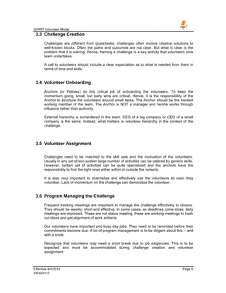 iSPIRT Volunteer Model
Effective 4/0/2014 Page 6
Version1.0
3.3 Challenge Creation
Challenges are different from goals/tasks; challenges often involve creative solutions to
well-known blocks. Often the paths and outcomes are not clear. But what is clear is the
problem that it is solving. Hence, framing a challenge is a key activity that volunteers core
team undertakes.
A call to volunteers should include a clear expectation as to what is needed from them in
terms of time and skills.
3.4 Volunteer Onboarding
Anchors (or Fellows) do this critical job of onboarding the volunteers. To keep the
momentum going, small, but early wins are critical. Hence, it is the responsibility of the
Anchor to structure the volunteers around small tasks. The Anchor should be the hardest
working member of the team. The Anchor is NOT a manager and he/she works through
influence rather than authority.
External hierarchy is surrendered in the team. CEO of a big company or CEO of a small
company is the same. Instead, what matters is volunteer hierarchy in the context of the
challenge.
3.5 Volunteer Assignment
Challenges need to be matched to the skill sets and the motivation of the volunteers.
Usually in any set of eco system large number of activities can be catered by generic skills.
However, certain set of activities can be quite specialized and the anchors have the
responsibility to find the right ones either within or outside the network.
It is also very important to channelize and effectively use the volunteers as soon they
volunteer. Lack of momentum on the challenge can demoralize the volunteer.
3.6 Program Managing the Challenge
Frequent tracking meetings are important to manage the challenge effectively to closure.
They should be weekly, short and effective. In some cases, as deadlines come close, daily
meetings are important. These are not status meeting, these are working meetings to hash
out ideas and get alignment of work artifacts.
Our volunteers have important and busy day jobs. They need to be reminded before their
commitments become due. A lot of program management is to be diligent about this – and
with a smile.
Recognize that volunteers may need a short break due to job exigencies. This is to be
expected and must be accommodated during challenge creation and volunteer
assignment.
 