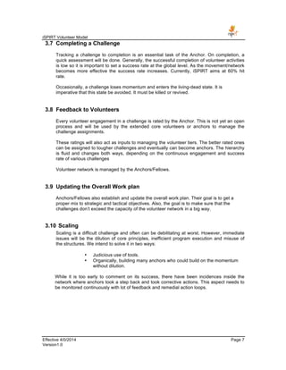 iSPIRT Volunteer Model
Effective 4/0/2014 Page 7
Version1.0
3.7 Completing a Challenge
Tracking a challenge to completion is an essential task of the Anchor. On completion, a
quick assessment will be done. Generally, the successful completion of volunteer activities
is low so it is important to set a success rate at the global level. As the movement/network
becomes more effective the success rate increases. Currently, iSPIRT aims at 60% hit
rate.
Occasionally, a challenge loses momentum and enters the living-dead state. It is
imperative that this state be avoided. It must be killed or revived.
3.8 Feedback to Volunteers
Every volunteer engagement in a challenge is rated by the Anchor. This is not yet an open
process and will be used by the extended core volunteers or anchors to manage the
challenge assignments.
These ratings will also act as inputs to managing the volunteer tiers. The better rated ones
can be assigned to tougher challenges and eventually can become anchors. The hierarchy
is fluid and changes both ways, depending on the continuous engagement and success
rate of various challenges
Volunteer network is managed by the Anchors/Fellows.
3.9 Updating the Overall Work plan
Anchors/Fellows also establish and update the overall work plan. Their goal is to get a
proper mix to strategic and tactical objectives. Also, the goal is to make sure that the
challenges don’t exceed the capacity of the volunteer network in a big way.
3.10 Scaling
Scaling is a difficult challenge and often can be debilitating at worst. However, immediate
issues will be the dilution of core principles, inefficient program execution and misuse of
the structures. We intend to solve it in two ways:
• Judicious use of tools.
• Organically, building many anchors who could build on the momentum
without dilution.
While it is too early to comment on its success, there have been incidences inside the
network where anchors took a step back and took corrective actions. This aspect needs to
be monitored continuously with lot of feedback and remedial action loops.
 