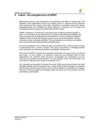 iSPIRT Volunteer Model
Effective 4/0/2014 Page 8
Version1.0
4 Culture - the intangible force of iSPIRT
Defining the culture is very essential for any organization and often the hardest task. The
definition of the organization and the key anchors (Gurus or Yodas) and their behaviors
often translate into the culture of the entity. Therefore it is essential to draw from various
knowledge bases and crystallize the ideals behind the movement. Lot of thought and
consequential action has gone into defining this iSPIRT aspect.
iSPIRT is defined as “A think tank to promote product entrepreneurship ecosystem in
India”. It is an initiative by the entrepreneurs to create a self-sustaining knowledge and
execution paths that all entrepreneurs can benefit from. It aims to address the ground
realities and tries to solve the structural issues such as government policies, funding,
mentoring, access to markets and M&A. The key emphasis is on solutions and creation
and in the process generating localized knowledge base.
It is not an accelerator and a network for glory and self-promotion. Anchors make it a point
to demonstrate this in various contexts. The culture we promote is challenge-oriented
which recognize the collective good before shortsighted individual self.
The culture at iSPIRT emulates the successful movements in the open source, as well as
wiki model. In such models, it is essential to keep the core principles intact to avoid
degeneration into standard power structures. Accessibility and transparency are key
concepts to be upheld in all the activities. It is also essential “to be” and “to be seen” as a
value centric entity striving to create an ecosystem for all.
Our volunteers are expected to represent this spirit. While some fame and glory and other
intangible benefits will come along the way, in case of high visible challenges it is essential
that the ideal volunteer keeps the focus on the task and takes it to completion with integrity.
There are immense tangible and intangible values that come out of the volunteer work and
that itself is a great reward.
 
