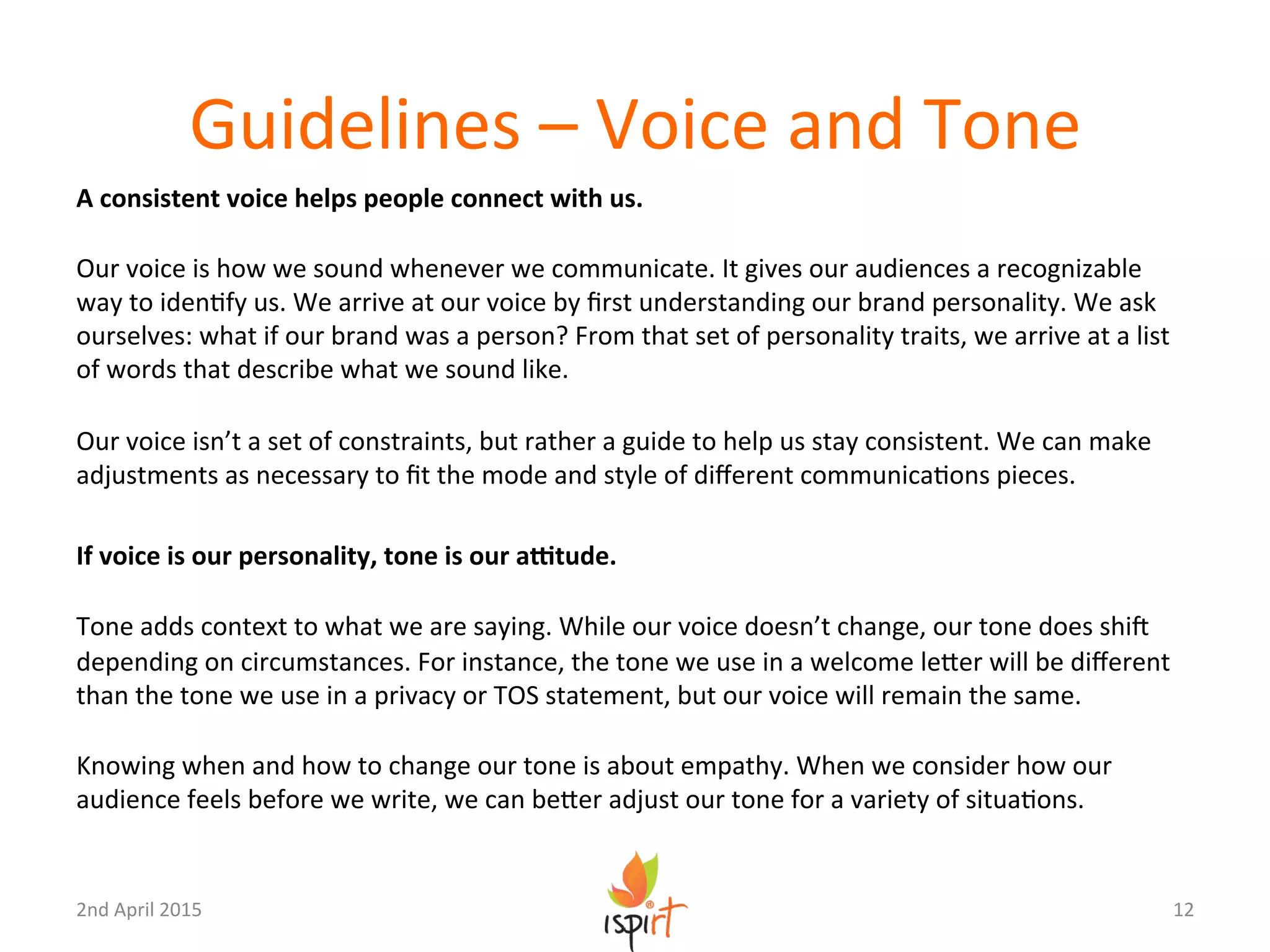 Guidelines	
  –	
  Voice	
  and	
  Tone	
  
A	
  consistent	
  voice	
  helps	
  people	
  connect	
  with	
  us.	
  
	
  
Our	
  voice	
  is	
  how	
  we	
  sound	
  whenever	
  we	
  communicate.	
  It	
  gives	
  our	
  audiences	
  a	
  recognizable	
  
way	
  to	
  idenGfy	
  us.	
  We	
  arrive	
  at	
  our	
  voice	
  by	
  ﬁrst	
  understanding	
  our	
  brand	
  personality.	
  We	
  ask	
  
ourselves:	
  what	
  if	
  our	
  brand	
  was	
  a	
  person?	
  From	
  that	
  set	
  of	
  personality	
  traits,	
  we	
  arrive	
  at	
  a	
  list	
  
of	
  words	
  that	
  describe	
  what	
  we	
  sound	
  like.	
  
	
  
Our	
  voice	
  isn’t	
  a	
  set	
  of	
  constraints,	
  but	
  rather	
  a	
  guide	
  to	
  help	
  us	
  stay	
  consistent.	
  We	
  can	
  make	
  
adjustments	
  as	
  necessary	
  to	
  ﬁt	
  the	
  mode	
  and	
  style	
  of	
  diﬀerent	
  communicaGons	
  pieces.	
  
	
  
If	
  voice	
  is	
  our	
  personality,	
  tone	
  is	
  our	
  aOtude.	
  
	
  
Tone	
  adds	
  context	
  to	
  what	
  we	
  are	
  saying.	
  While	
  our	
  voice	
  doesn’t	
  change,	
  our	
  tone	
  does	
  shiU	
  
depending	
  on	
  circumstances.	
  For	
  instance,	
  the	
  tone	
  we	
  use	
  in	
  a	
  welcome	
  leXer	
  will	
  be	
  diﬀerent	
  
than	
  the	
  tone	
  we	
  use	
  in	
  a	
  privacy	
  or	
  TOS	
  statement,	
  but	
  our	
  voice	
  will	
  remain	
  the	
  same.	
  
	
  
Knowing	
  when	
  and	
  how	
  to	
  change	
  our	
  tone	
  is	
  about	
  empathy.	
  When	
  we	
  consider	
  how	
  our	
  
audience	
  feels	
  before	
  we	
  write,	
  we	
  can	
  beXer	
  adjust	
  our	
  tone	
  for	
  a	
  variety	
  of	
  situaGons.	
  
12	
  2nd	
  April	
  2015	
  
 