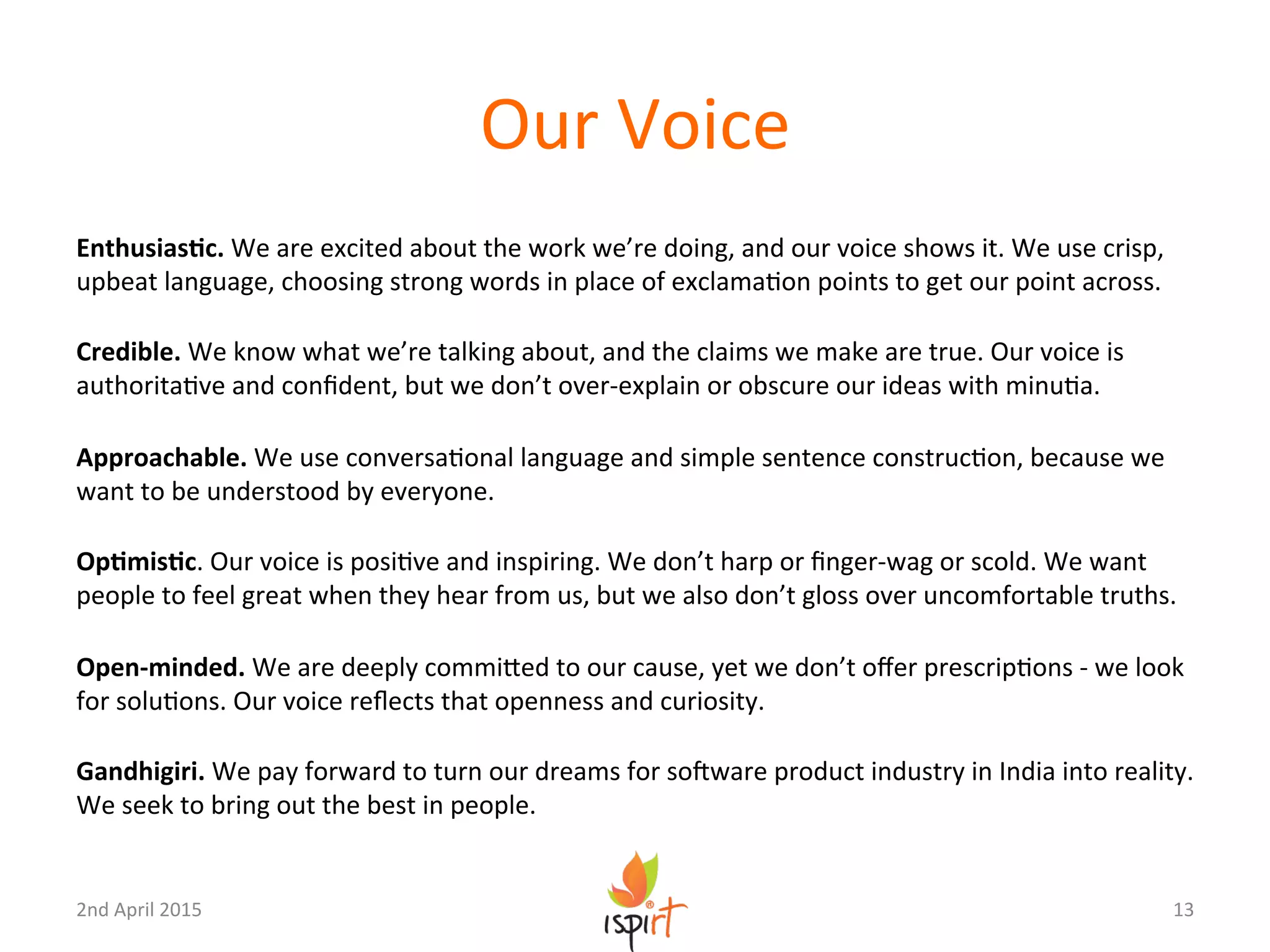 Our	
  Voice	
  
EnthusiasPc.	
  We	
  are	
  excited	
  about	
  the	
  work	
  we’re	
  doing,	
  and	
  our	
  voice	
  shows	
  it.	
  We	
  use	
  crisp,	
  
upbeat	
  language,	
  choosing	
  strong	
  words	
  in	
  place	
  of	
  exclamaGon	
  points	
  to	
  get	
  our	
  point	
  across.	
  
	
  
Credible.	
  We	
  know	
  what	
  we’re	
  talking	
  about,	
  and	
  the	
  claims	
  we	
  make	
  are	
  true.	
  Our	
  voice	
  is	
  
authoritaGve	
  and	
  conﬁdent,	
  but	
  we	
  don’t	
  over-­‐explain	
  or	
  obscure	
  our	
  ideas	
  with	
  minuGa.	
  
	
  
Approachable.	
  We	
  use	
  conversaGonal	
  language	
  and	
  simple	
  sentence	
  construcGon,	
  because	
  we	
  
want	
  to	
  be	
  understood	
  by	
  everyone.	
  
	
  
OpPmisPc.	
  Our	
  voice	
  is	
  posiGve	
  and	
  inspiring.	
  We	
  don’t	
  harp	
  or	
  ﬁnger-­‐wag	
  or	
  scold.	
  We	
  want	
  
people	
  to	
  feel	
  great	
  when	
  they	
  hear	
  from	
  us,	
  but	
  we	
  also	
  don’t	
  gloss	
  over	
  uncomfortable	
  truths.	
  
	
  
Open-­‐minded.	
  We	
  are	
  deeply	
  commiXed	
  to	
  our	
  cause,	
  yet	
  we	
  don’t	
  oﬀer	
  prescripGons	
  -­‐	
  we	
  look	
  
for	
  soluGons.	
  Our	
  voice	
  reﬂects	
  that	
  openness	
  and	
  curiosity.	
  
	
  
Gandhigiri.	
  We	
  pay	
  forward	
  to	
  turn	
  our	
  dreams	
  for	
  soUware	
  product	
  industry	
  in	
  India	
  into	
  reality.	
  
We	
  seek	
  to	
  bring	
  out	
  the	
  best	
  in	
  people.	
  
13	
  2nd	
  April	
  2015	
  
 