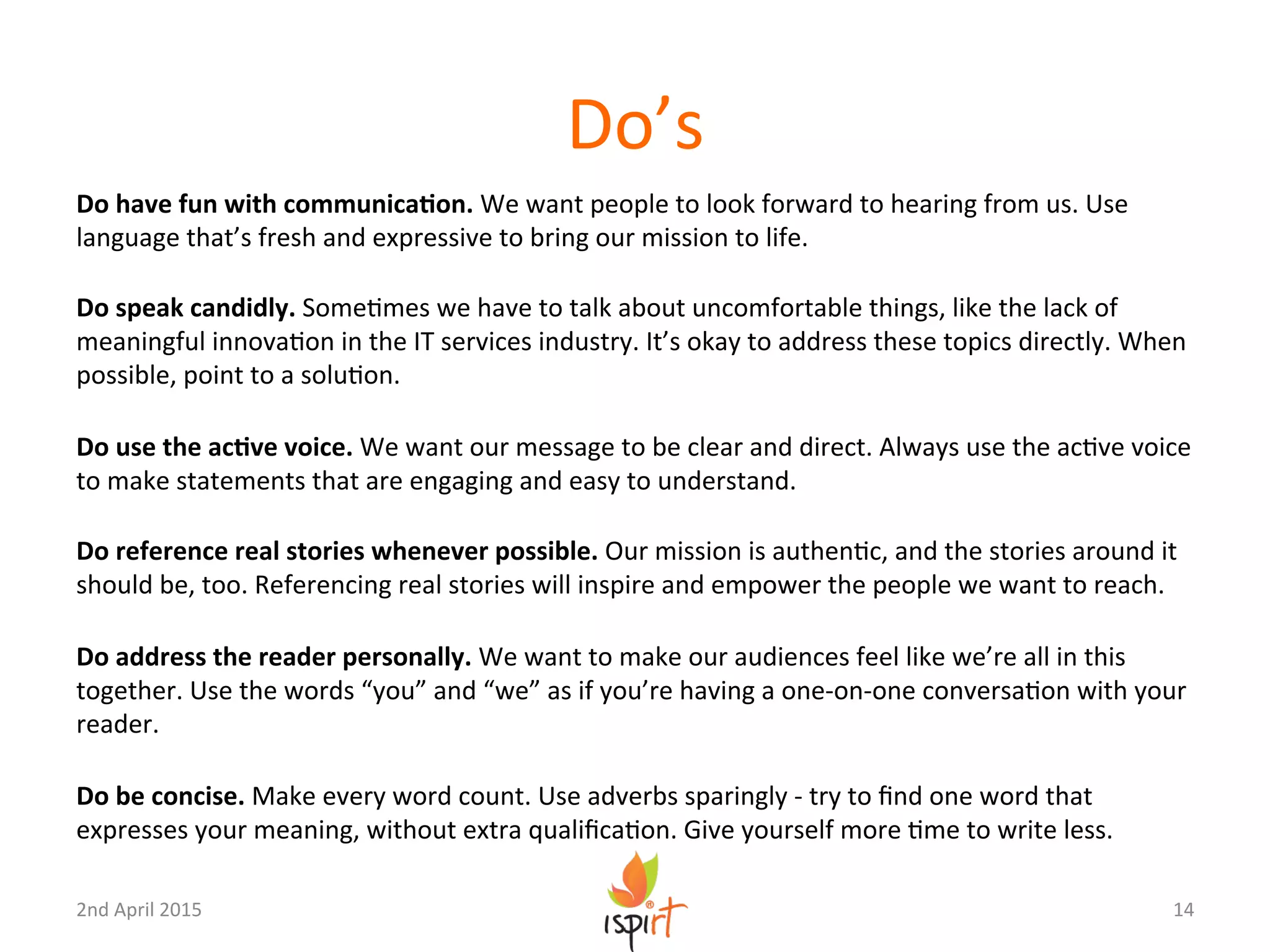 Do’s	
  
Do	
  have	
  fun	
  with	
  communicaPon.	
  We	
  want	
  people	
  to	
  look	
  forward	
  to	
  hearing	
  from	
  us.	
  Use	
  
language	
  that’s	
  fresh	
  and	
  expressive	
  to	
  bring	
  our	
  mission	
  to	
  life.	
  
	
  
Do	
  speak	
  candidly.	
  SomeGmes	
  we	
  have	
  to	
  talk	
  about	
  uncomfortable	
  things,	
  like	
  the	
  lack	
  of	
  
meaningful	
  innovaGon	
  in	
  the	
  IT	
  services	
  industry.	
  It’s	
  okay	
  to	
  address	
  these	
  topics	
  directly.	
  When	
  
possible,	
  point	
  to	
  a	
  soluGon.	
  
	
  
Do	
  use	
  the	
  acPve	
  voice.	
  We	
  want	
  our	
  message	
  to	
  be	
  clear	
  and	
  direct.	
  Always	
  use	
  the	
  acGve	
  voice	
  
to	
  make	
  statements	
  that	
  are	
  engaging	
  and	
  easy	
  to	
  understand.	
  
	
  
Do	
  reference	
  real	
  stories	
  whenever	
  possible.	
  Our	
  mission	
  is	
  authenGc,	
  and	
  the	
  stories	
  around	
  it	
  
should	
  be,	
  too.	
  Referencing	
  real	
  stories	
  will	
  inspire	
  and	
  empower	
  the	
  people	
  we	
  want	
  to	
  reach.	
  
	
  
Do	
  address	
  the	
  reader	
  personally.	
  We	
  want	
  to	
  make	
  our	
  audiences	
  feel	
  like	
  we’re	
  all	
  in	
  this	
  
together.	
  Use	
  the	
  words	
  “you”	
  and	
  “we”	
  as	
  if	
  you’re	
  having	
  a	
  one-­‐on-­‐one	
  conversaGon	
  with	
  your	
  
reader.	
  
	
  
Do	
  be	
  concise.	
  Make	
  every	
  word	
  count.	
  Use	
  adverbs	
  sparingly	
  -­‐	
  try	
  to	
  ﬁnd	
  one	
  word	
  that	
  
expresses	
  your	
  meaning,	
  without	
  extra	
  qualiﬁcaGon.	
  Give	
  yourself	
  more	
  Gme	
  to	
  write	
  less.	
  
14	
  2nd	
  April	
  2015	
  
 