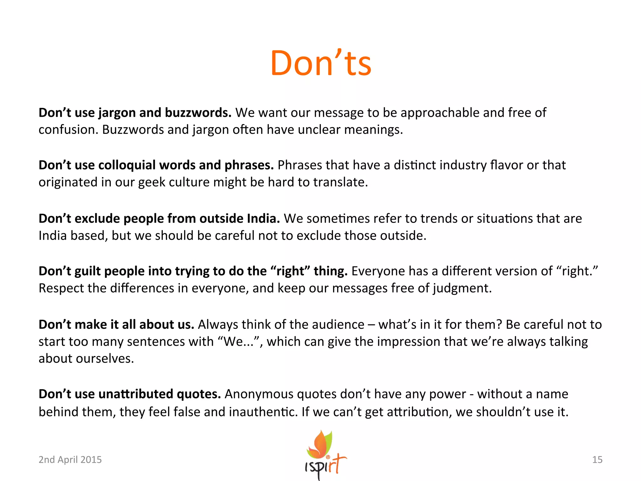 Don’ts	
  
Don’t	
  use	
  jargon	
  and	
  buzzwords.	
  We	
  want	
  our	
  message	
  to	
  be	
  approachable	
  and	
  free	
  of	
  
confusion.	
  Buzzwords	
  and	
  jargon	
  oUen	
  have	
  unclear	
  meanings.	
  
	
  
Don’t	
  use	
  colloquial	
  words	
  and	
  phrases.	
  Phrases	
  that	
  have	
  a	
  disGnct	
  industry	
  ﬂavor	
  or	
  that	
  
originated	
  in	
  our	
  geek	
  culture	
  might	
  be	
  hard	
  to	
  translate.	
  
	
  
Don’t	
  exclude	
  people	
  from	
  outside	
  India.	
  We	
  someGmes	
  refer	
  to	
  trends	
  or	
  situaGons	
  that	
  are	
  
India	
  based,	
  but	
  we	
  should	
  be	
  careful	
  not	
  to	
  exclude	
  those	
  outside.	
  	
  
	
  
Don’t	
  guilt	
  people	
  into	
  trying	
  to	
  do	
  the	
  “right”	
  thing.	
  Everyone	
  has	
  a	
  diﬀerent	
  version	
  of	
  “right.”	
  
Respect	
  the	
  diﬀerences	
  in	
  everyone,	
  and	
  keep	
  our	
  messages	
  free	
  of	
  judgment.	
  
	
  
Don’t	
  make	
  it	
  all	
  about	
  us.	
  Always	
  think	
  of	
  the	
  audience	
  –	
  what’s	
  in	
  it	
  for	
  them?	
  Be	
  careful	
  not	
  to	
  
start	
  too	
  many	
  sentences	
  with	
  “We...”,	
  which	
  can	
  give	
  the	
  impression	
  that	
  we’re	
  always	
  talking	
  
about	
  ourselves.	
  
	
  
Don’t	
  use	
  unaYributed	
  quotes.	
  Anonymous	
  quotes	
  don’t	
  have	
  any	
  power	
  -­‐	
  without	
  a	
  name	
  
behind	
  them,	
  they	
  feel	
  false	
  and	
  inauthenGc.	
  If	
  we	
  can’t	
  get	
  aXribuGon,	
  we	
  shouldn’t	
  use	
  it.	
  
15	
  2nd	
  April	
  2015	
  
 