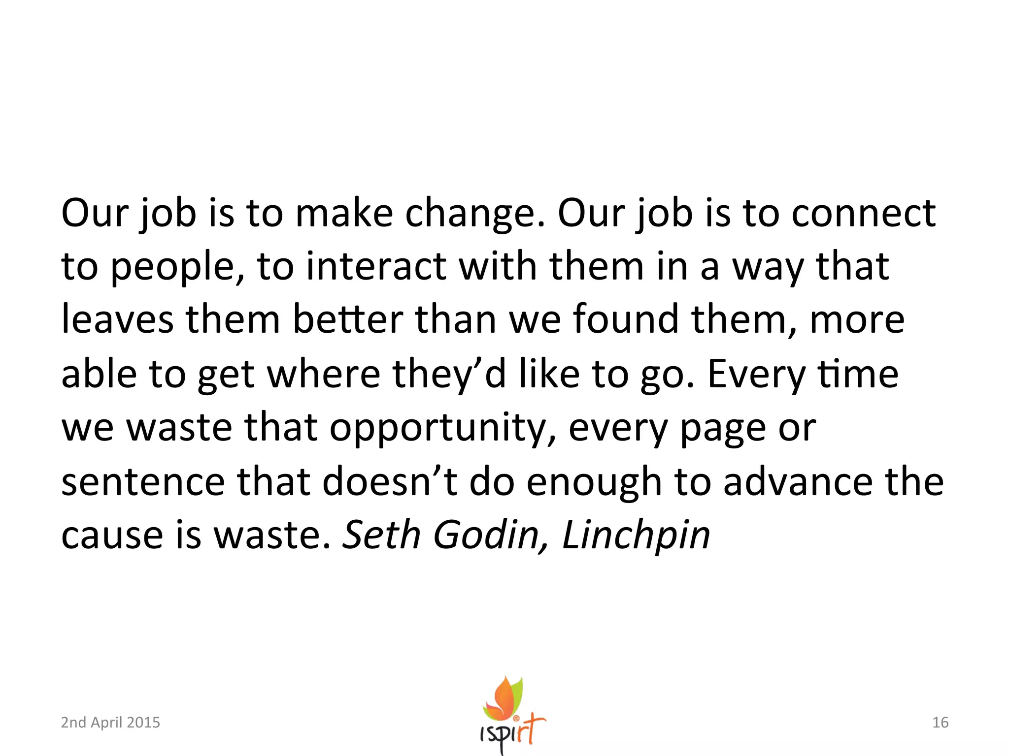 Our	
  job	
  is	
  to	
  make	
  change.	
  Our	
  job	
  is	
  to	
  connect	
  
to	
  people,	
  to	
  interact	
  with	
  them	
  in	
  a	
  way	
  that	
  
leaves	
  them	
  beXer	
  than	
  we	
  found	
  them,	
  more	
  
able	
  to	
  get	
  where	
  they’d	
  like	
  to	
  go.	
  Every	
  Gme	
  
we	
  waste	
  that	
  opportunity,	
  every	
  page	
  or	
  
sentence	
  that	
  doesn’t	
  do	
  enough	
  to	
  advance	
  the	
  
cause	
  is	
  waste.	
  Seth	
  Godin,	
  Linchpin	
  
16	
  2nd	
  April	
  2015	
  
 