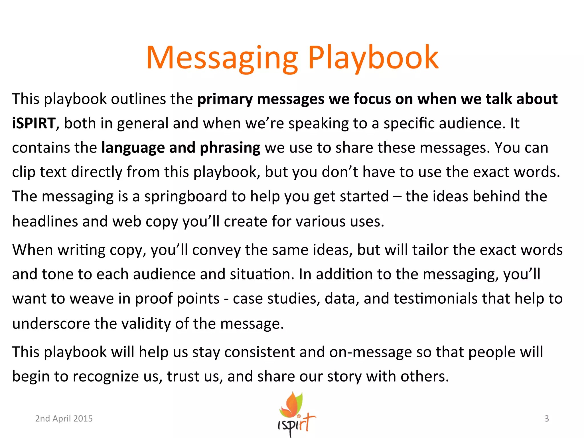 Messaging	
  Playbook	
  
This	
  playbook	
  outlines	
  the	
  primary	
  messages	
  we	
  focus	
  on	
  when	
  we	
  talk	
  about	
  
iSPIRT,	
  both	
  in	
  general	
  and	
  when	
  we’re	
  speaking	
  to	
  a	
  speciﬁc	
  audience.	
  It	
  
contains	
  the	
  language	
  and	
  phrasing	
  we	
  use	
  to	
  share	
  these	
  messages.	
  You	
  can	
  
clip	
  text	
  directly	
  from	
  this	
  playbook,	
  but	
  you	
  don’t	
  have	
  to	
  use	
  the	
  exact	
  words.	
  
The	
  messaging	
  is	
  a	
  springboard	
  to	
  help	
  you	
  get	
  started	
  –	
  the	
  ideas	
  behind	
  the	
  
headlines	
  and	
  web	
  copy	
  you’ll	
  create	
  for	
  various	
  uses.	
  
When	
  wriGng	
  copy,	
  you’ll	
  convey	
  the	
  same	
  ideas,	
  but	
  will	
  tailor	
  the	
  exact	
  words	
  
and	
  tone	
  to	
  each	
  audience	
  and	
  situaGon.	
  In	
  addiGon	
  to	
  the	
  messaging,	
  you’ll	
  
want	
  to	
  weave	
  in	
  proof	
  points	
  -­‐	
  case	
  studies,	
  data,	
  and	
  tesGmonials	
  that	
  help	
  to	
  
underscore	
  the	
  validity	
  of	
  the	
  message.	
  
This	
  playbook	
  will	
  help	
  us	
  stay	
  consistent	
  and	
  on-­‐message	
  so	
  that	
  people	
  will	
  
begin	
  to	
  recognize	
  us,	
  trust	
  us,	
  and	
  share	
  our	
  story	
  with	
  others.	
  
3	
  2nd	
  April	
  2015	
  
 
