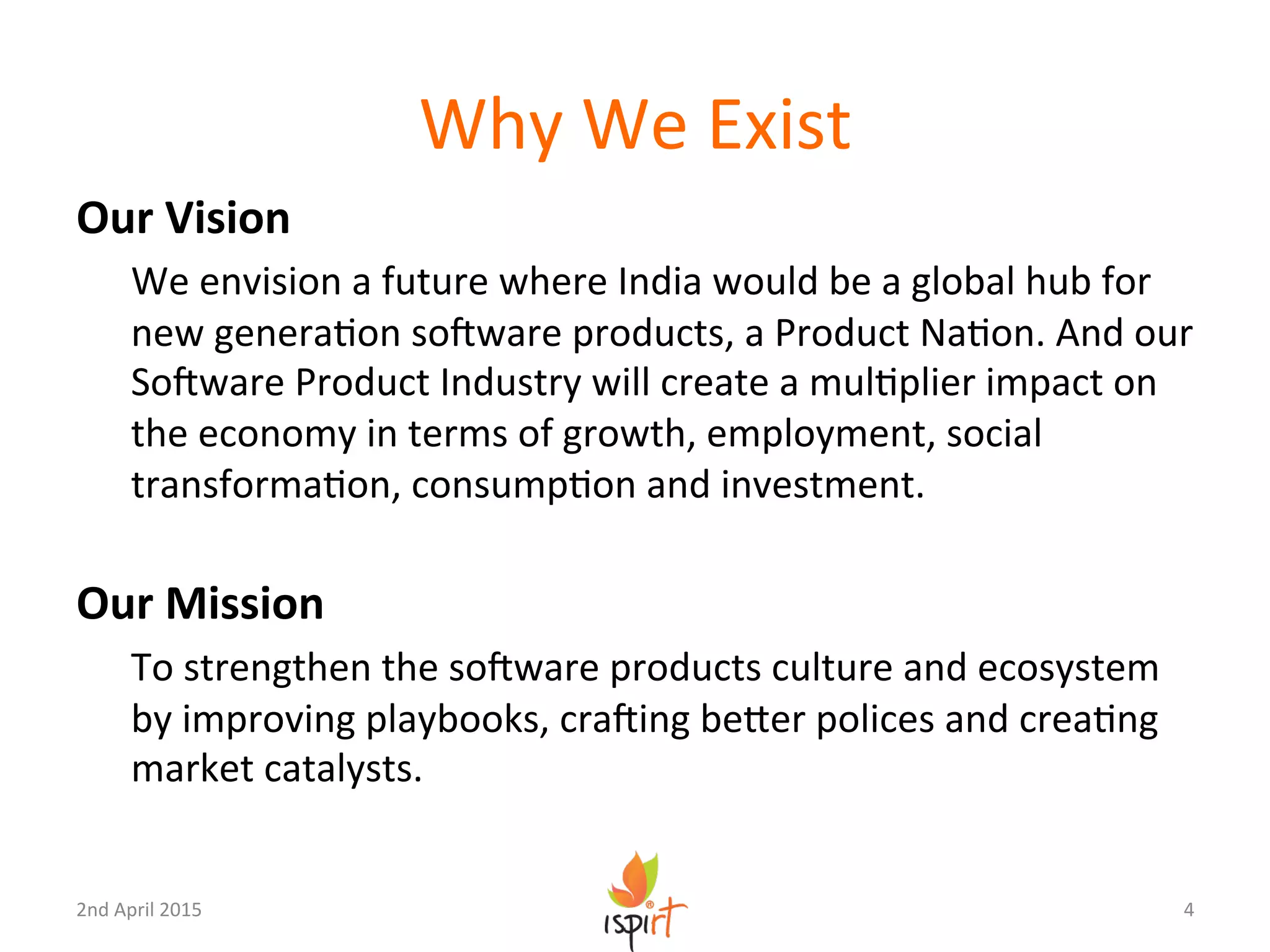 Why	
  We	
  Exist	
  
Our	
  Vision	
  
We	
  envision	
  a	
  future	
  where	
  India	
  would	
  be	
  a	
  global	
  hub	
  for	
  
new	
  generaGon	
  soUware	
  products,	
  a	
  Product	
  NaGon.	
  And	
  our	
  
SoUware	
  Product	
  Industry	
  will	
  create	
  a	
  mulGplier	
  impact	
  on	
  
the	
  economy	
  in	
  terms	
  of	
  growth,	
  employment,	
  social	
  
transformaGon,	
  consumpGon	
  and	
  investment.	
  
	
  
Our	
  Mission	
  
To	
  strengthen	
  the	
  soUware	
  products	
  culture	
  and	
  ecosystem	
  
by	
  improving	
  playbooks,	
  craUing	
  beXer	
  polices	
  and	
  creaGng	
  
market	
  catalysts.	
  
4	
  2nd	
  April	
  2015	
  
 