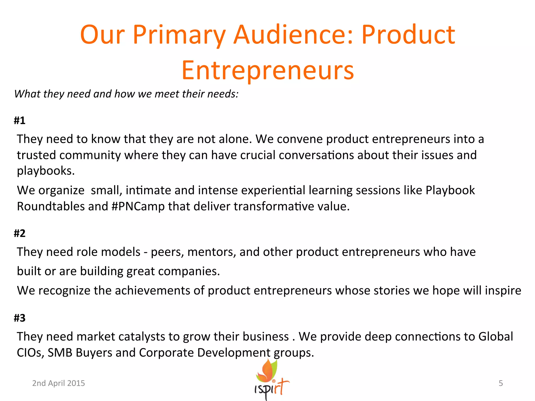 Our	
  Primary	
  Audience:	
  Product	
  
Entrepreneurs	
  
What	
  they	
  need	
  and	
  how	
  we	
  meet	
  their	
  needs:	
  
	
  
#1	
  
They	
  need	
  to	
  know	
  that	
  they	
  are	
  not	
  alone.	
  We	
  convene	
  product	
  entrepreneurs	
  into	
  a	
  	
  
trusted	
  community	
  where	
  they	
  can	
  have	
  crucial	
  conversaGons	
  about	
  their	
  issues	
  and	
  
playbooks.	
  	
  
We	
  organize	
  	
  small,	
  inGmate	
  and	
  intense	
  experienGal	
  learning	
  sessions	
  like	
  Playbook	
  
Roundtables	
  and	
  #PNCamp	
  that	
  deliver	
  transformaGve	
  value.	
  
	
  	
  
#2	
  
They	
  need	
  role	
  models	
  -­‐	
  peers,	
  mentors,	
  and	
  other	
  product	
  entrepreneurs	
  who	
  have	
  
built	
  or	
  are	
  building	
  great	
  companies.	
  
We	
  recognize	
  the	
  achievements	
  of	
  product	
  entrepreneurs	
  whose	
  stories	
  we	
  hope	
  will	
  inspire	
  
	
  
#3	
  
They	
  need	
  market	
  catalysts	
  to	
  grow	
  their	
  business	
  .	
  We	
  provide	
  deep	
  connecGons	
  to	
  Global	
  
CIOs,	
  SMB	
  Buyers	
  and	
  Corporate	
  Development	
  groups.	
  
5	
  2nd	
  April	
  2015	
  
 
