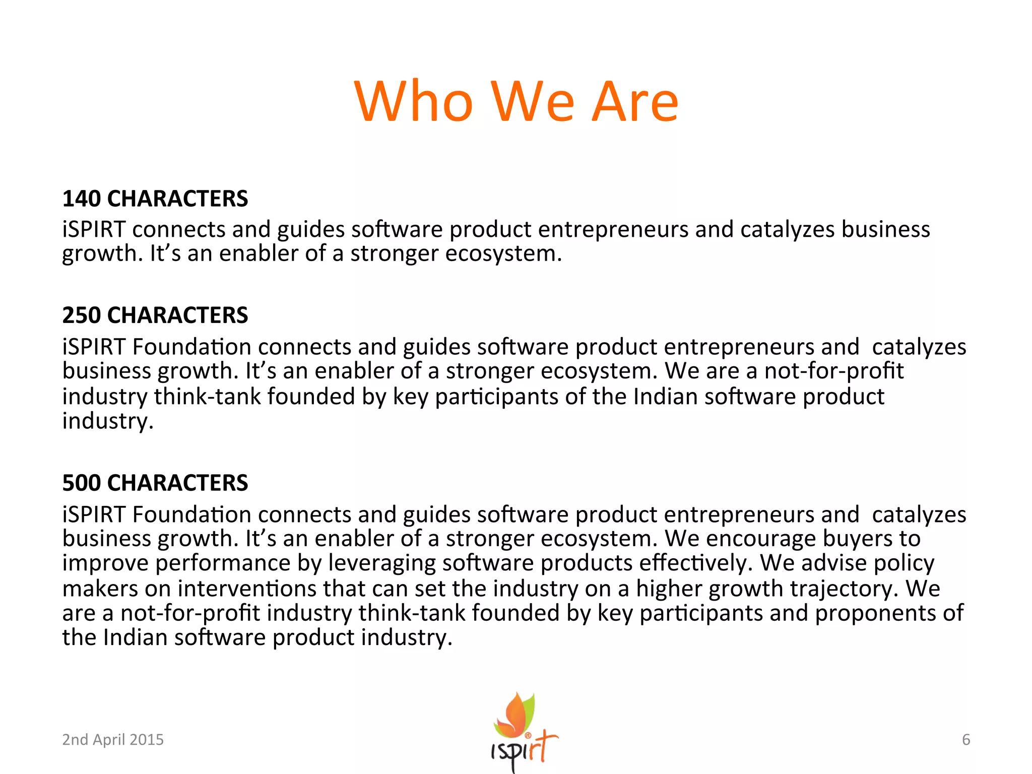 Who	
  We	
  Are	
  
140	
  CHARACTERS	
  
iSPIRT	
  connects	
  and	
  guides	
  soUware	
  product	
  entrepreneurs	
  and	
  catalyzes	
  business	
  
growth.	
  It’s	
  an	
  enabler	
  of	
  a	
  stronger	
  ecosystem.	
  	
  
	
  
250	
  CHARACTERS	
  
iSPIRT	
  FoundaGon	
  connects	
  and	
  guides	
  soUware	
  product	
  entrepreneurs	
  and	
  	
  catalyzes	
  
business	
  growth.	
  It’s	
  an	
  enabler	
  of	
  a	
  stronger	
  ecosystem.	
  We	
  are	
  a	
  not-­‐for-­‐proﬁt	
  
industry	
  think-­‐tank	
  founded	
  by	
  key	
  parGcipants	
  of	
  the	
  Indian	
  soUware	
  product	
  
industry.	
  
	
  
500	
  CHARACTERS	
  
iSPIRT	
  FoundaGon	
  connects	
  and	
  guides	
  soUware	
  product	
  entrepreneurs	
  and	
  	
  catalyzes	
  
business	
  growth.	
  It’s	
  an	
  enabler	
  of	
  a	
  stronger	
  ecosystem.	
  We	
  encourage	
  buyers	
  to	
  
improve	
  performance	
  by	
  leveraging	
  soUware	
  products	
  eﬀecGvely.	
  We	
  advise	
  policy	
  
makers	
  on	
  intervenGons	
  that	
  can	
  set	
  the	
  industry	
  on	
  a	
  higher	
  growth	
  trajectory.	
  We	
  
are	
  a	
  not-­‐for-­‐proﬁt	
  industry	
  think-­‐tank	
  founded	
  by	
  key	
  parGcipants	
  and	
  proponents	
  of	
  
the	
  Indian	
  soUware	
  product	
  industry.	
  	
  
6	
  2nd	
  April	
  2015	
  
 