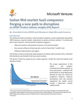 1 
Indian Mid-market SaaS companies: Forging a new path to disruption 
An iSPIRT Product Industry Insights (PII) Report1 
By: Srivardhini K. Jha (iSPIRT) and Chhavipreet Singh (Microsoft Ventures) 
Introduction 
The traditional model of enterprise software product companies, mostly targeting the large global 2000 businesses, required complex, high priced, on premise software solutions. To develop and deliver these solutions, software product companies engaged in 
- Deep conversations with potential customers to develop the product 
- Key account selling involving long sales cycles (of more than 7 months2) and 
- Elaborate implementation and support. 
This business model was inherently disadvantageous for Indian software product firms, which had little familiarity and foothold in the lead western markets. 
The advent of SaaS has opened up new market segments, notably the small and medium sized enterprise market. 
The unique requirements of this market - less complex, commoditized software products at lower price points - combined with the flexibility of virtual deployment afforded by SaaS has altered the competitive dynamics. Software development, sales and customer engagement has rapidly moved towards a light-touch, virtually enabled model. 
1 This report has been prepared based on conversations with Paras Chopra (Wingify), Girish Mathrubhootam (Freshdesk), Pallav Nadhani (Fusion Charts) and Sharad Sharma (Brand Sigma). It also includes learnings from the iSPIRT Playbook Roundtables and the ThinkNext panel on SaaS organized by Microsoft Ventures. 
2 iFlex data  