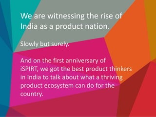 We are witnessing the rise of
India as a product nation.
Slowly but surely.

And on the first anniversary of
iSPIRT, we got the best product thinkers
in India to talk about what a thriving
product ecosystem can do for the
country.

 