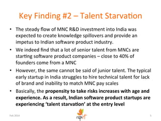 Key	
  Finding	
  #2	
  –	
  Talent	
  StarvaKon	
  
•  The	
  steady	
  ﬂow	
  of	
  MNC	
  R&D	
  investment	
  into	
  India	
  was	
  
expected	
  to	
  create	
  knowledge	
  spillovers	
  and	
  provide	
  an	
  
impetus	
  to	
  Indian	
  soYware	
  product	
  industry.	
  
•  We	
  indeed	
  ﬁnd	
  that	
  a	
  lot	
  of	
  senior	
  talent	
  from	
  MNCs	
  are	
  
starKng	
  soYware	
  product	
  companies	
  –	
  close	
  to	
  40%	
  of	
  
founders	
  come	
  from	
  a	
  MNC	
  
•  However,	
  the	
  same	
  cannot	
  be	
  said	
  of	
  junior	
  talent.	
  The	
  typical	
  
early	
  startup	
  in	
  India	
  struggles	
  to	
  hire	
  technical	
  talent	
  for	
  lack	
  
of	
  brand	
  and	
  inability	
  to	
  match	
  MNC	
  pay	
  scales	
  
•  Basically,	
  the	
  propensity	
  to	
  take	
  risks	
  increases	
  with	
  age	
  and	
  
experience.	
  As	
  a	
  result,	
  Indian	
  so?ware	
  product	
  startups	
  are	
  
experiencing	
  ‘talent	
  starva5on’	
  at	
  the	
  entry	
  level	
  
Feb	
  2014	
  

5	
  

 