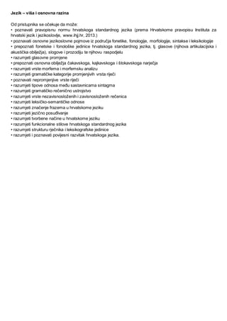 Jezik – viša i osnovna razina
Od pristupnika se očekuje da može:
• poznavati pravopisnu normu hrvatskoga standardnog jezika (prema Hrvatskome pravopisu Instituta za
hrvatski jezik i jezikoslovlje, www.ihjj.hr, 2013.)
• poznavati osnovne jezikoslovne pojmove iz područja fonetike, fonologije, morfologije, sintakse i leksikologije
• prepoznati fonetske i fonološke jedinice hrvatskoga standardnog jezika, tj. glasove (njihova artikulacijska i
akustička obilježja), slogove i prozodiju te njihovu raspodjelu
• razumjeti glasovne promjene
• prepoznati osnovna obilježja čakavskoga, kajkavskoga i štokavskoga narječja
• razumjeti vrste morfema i morfemsku analizu
• razumjeti gramatičke kategorije promjenjivih vrsta riječi
• poznavati nepromjenjive vrste riječi
• razumjeti tipove odnosa među sastavnicama sintagma
• razumjeti gramatičko rečenično ustrojstvo
• razumjeti vrste nezavisnosloženih i zavisnosloženih rečenica
• razumjeti leksičko-semantičke odnose
• razumjeti značenje frazema u hrvatskome jeziku
• razumjeti jezično posuđivanje
• razumjeti tvorbene načine u hrvatskome jeziku
• razumjeti funkcionalne stilove hrvatskoga standardnog jezika
• razumjeti strukturu rječnika i leksikografske jedinice
• razumjeti i poznavati povijesni razvitak hrvatskoga jezika.
 