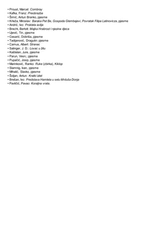 • Proust, Marcel: Combray
• Kafka, Franz: Preobrazba
• Šimić, Antun Branko, pjesme
• Krleža, Miroslav: Baraka Pet Be, Gospoda Glembajevi, Povratak Filipa Latinovicza, pjesme
• Andrić, Ivo: Prokleta avlija
• Brecht, Bertolt: Majka Hrabrost i njezina djeca
• Ujević, Tin, pjesme
• Cesarić, Dobriša, pjesme
• Tadijanović, Dragutin: pjesme
• Camus, Albert: Stranac
• Salinger, J. D.: Lovac u žitu
• Kaštelan, Jure, pjesme
• Parun, Vesn,: pjesme
• Pupačić, Josip, pjesme
• Marinković, Ranko: Ruke (zbirka), Kiklop
• Slamnig, Ivan, pjesme
• Mihalić, Slavko, pjesme
• Šoljan, Antun: Kratki izlet
• Brešan, Ivo: Predstava Hamleta u selu Mrduša Donja
• Pavličić, Pavao: Koraljna vrata.
 