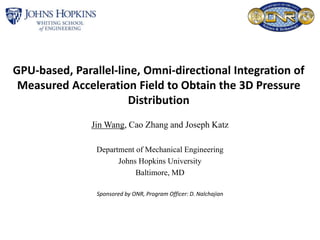 GPU-based, Parallel-line, Omni-directional Integration of
Measured Acceleration Field to Obtain the 3D Pressure
Distribution
Jin Wang, Cao Zhang and Joseph Katz
Department of Mechanical Engineering
Johns Hopkins University
Baltimore, MD
Sponsored by ONR, Program Officer: D. Nalchajian
 
