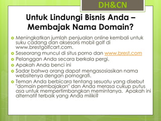 DH&CN
       Untuk Lindungi Bisnis Anda –
       Membajak Nama Domain?
   Meningkatkan jumlah penjualan online kembali untuk
    suku cadang dan aksesoris mobil golf di
    www.brestgolfcart.com.
   Seseorang muncul di situs porno dan www.brest.com
   Pelanggan Anda secara berkala pergi.
   Apakah Anda benci ini
   Sadar bahwa orang dapat mengasosiasikan nama
    websitenya dengan pornografi.
   Teman Anda berbicara tentang sesuatu yang disebut
    "domain pembajakan" dan Anda merasa cukup putus
    asa untuk mempertimbangkan memintanya. Apakah ini
    alternatif terbaik yang Anda miliki?



                                       STIMIK NUSA MANDIRI - IT ETHIC
 