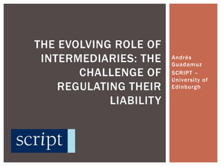 Andrés Guadamuz SCRIPT – University of Edinburgh The Evolving Role of Intermediaries: The Challenge of Regulating Their Liability 