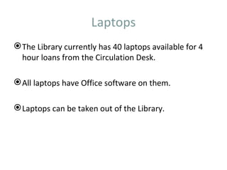 Laptops
 The Library currently has 40 laptops available for 4
  hour loans from the Circulation Desk.

 All laptops have Office software on them.

 Laptops can be taken out of the Library.
 