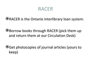 RACER
RACER is the Ontario interlibrary loan system.

Borrow books through RACER (pick them up
 and return them at our Circulation Desk)

Get photocopies of journal articles (yours to
 keep)
 