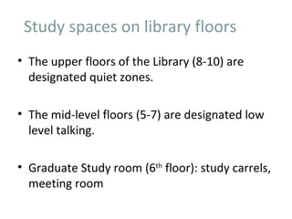 Study spaces on library floors
• The upper floors of the Library (8-10) are
  designated quiet zones.

• The mid-level floors (5-7) are designated low
  level talking.

• Graduate Study room (6th floor): study carrels,
  meeting room
 