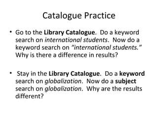 Catalogue Practice
• Go to the Library Catalogue. Do a keyword
  search on international students. Now do a
  keyword search on “international students.”
  Why is there a difference in results?

• Stay in the Library Catalogue. Do a keyword
  search on globalization. Now do a subject
  search on globalization. Why are the results
  different?
 