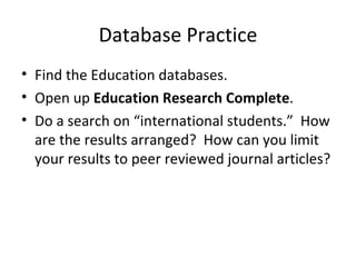 Database Practice
• Find the Education databases.
• Open up Education Research Complete.
• Do a search on “international students.” How
  are the results arranged? How can you limit
  your results to peer reviewed journal articles?
 