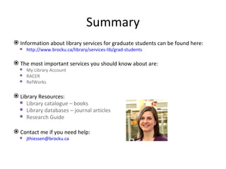 Summary
 Information about library services for graduate students can be found here:
   http://www.brocku.ca/library/services-lib/grad-students

 The most important services you should know about are:
   My Library Account
   RACER
   RefWorks

 Library Resources:
   Library catalogue – books
   Library databases – journal articles
   Research Guide

 Contact me if you need help:
   jthiessen@brocku.ca
 