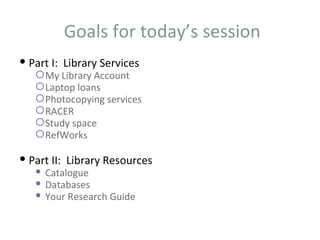 Goals for today’s session
 Part I: Library Services
    My Library Account
    Laptop loans
    Photocopying services
    RACER
    Study space
    RefWorks

 Part II: Library Resources
    Catalogue
    Databases
    Your Research Guide
 