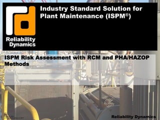 Slide 1
August 30, 2017
© Reliability Dynamics LLC 2017 Reliability Dynamics
Industry Standard Solution for
Plant Maintenance (ISPM®)
ISPM Risk Assessment with RCM and PHA/HAZOP
Methods
 
