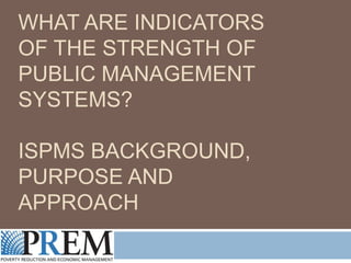 WHAT ARE INDICATORS OF
THE STRENGTH OF PUBLIC
MANAGEMENT SYSTEMS?
ISPMS BACKGROUND,
PURPOSE AND APPROACH

 