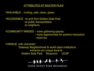 ATTRIBUTES OF MASTER PLAN   WALKABLE  - inviting, safe, clean, green  ACCESSIBLE  -to and from Golden Gate Park  -to public transportation -to neighbors COMMUNITY MINDED  - more gathering spaces  - more opportunities for positive interaction -more fun UNIQUE  with character!  Gateway Neighborhood to world class institutions  enhance our unique local to  Golden Gate Park  Museums  UCSF   