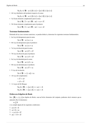 Álgebra de Boole 10
•
• 4b: Ley distributiva del producto respecto a la suma:
•
• 5a: Existe elemento complemento para la suma:
•
• 5b: Existe elemento complemento para el producto:
Teoremas fundamentales
Partiendo de los cinco axiomas anteriores, se pueden deducir y demostrar los siguientes teoremas fundamentales:
• 6a: Ley de idempotencia para la suma:
•
• 6b: Ley de idempotencia para el producto:
• 7a: Ley de absorción para la suma:
•
• 7b: Ley de absorción para el producto:
•
• 8a: Ley de identidad para la suma:
•
• 8b: Ley de identidad para el producto:
• 9: Ley de involución:
•
• 10: Ley del complemento:
• 11: Leyes de De Morgan:
Orden en el álgebra de Boole
Sea: un álgebra de Boole, sean a, b dos elementos del conjunto, podremos decir entonces que a
antecede a b y lo denotamos:
si se cumple alguna de las siguientes condiciones:
1.
2.
3.
4.
 