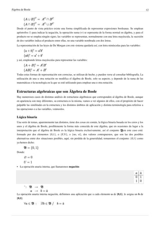 Álgebra de Boole 12
Desde el punto de vista práctico existe una forma simplificada de representar expresiones booleanas. Se emplean
apóstrofos (') para indicar la negación, la operación suma (+) se representa de la forma normal en álgebra, y para el
producto no se emplea ningún signo, las variables se representan, normalmente con una letra mayúscula, la sucesión
de dos variables indica el producto entre ellas, no una variable nombrada con dos letras.
La representación de las leyes de De Morgan con este sistema quedaría así, con letra minúsculas para las variables:
y así, empleando letras mayúsculas para representar las variables:
Todas estas formas de representación son correctas, se utilizan de hecho, y pueden verse al consultar bibliografía. La
utilización de una u otra notación no modifica el álgebra de Boole, solo su aspecto, y depende de la rama de las
matemáticas o la tecnología en la que se esté utilizando para emplear una u otra notación.
Estructuras algebraicas que son Álgebra de Boole
Hay numerosos casos de distintas análisis de estructuras algebraicas que corresponden al álgebra de Boole, aunque
en apariencia son muy diferentes, su estructura es la misma, vamos a ver algunos de ellos, con el propósito de hacer
palpable las similitudes en la estructura y los distintos ámbitos de aplicación y distinta terminología para referirse a
las operaciones o a las variables, veámoslos.
Lógica binaria
Una serie de temas, aparentemente tan distintos, tiene dos cosas en común, la lógica binaria basada en los ceros y los
unos y el álgebra de Boole, posiblemente la forma más conocida de este álgebra, que en ocasiones da lugar a la
interpretación que el álgebra de Boole es la lógica binaria exclusivamente, así el conjunto en este caso está
formado por dos elementos {0,1}, o {F,V}, o {no, sí}, dos valores contrapuestos, que son las dos posibles
alternativas entre dos situaciones posibles, aquí, sin perdida de la generalidad, tomaremos el conjunto: {0,1} como
ya hemos dicho:
Donde:
• La operación unaria interna, que llamaremos negación:
La operación unaria interna negación, definimos una aplicación que a cada elemento a de {0,1}, le asigna un b de
{0,1}.
 