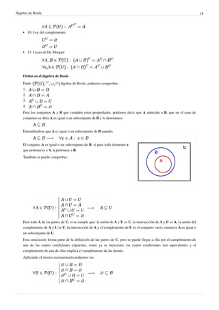 Álgebra de Boole 18
•
• 10: Ley del complemento:
•
• 11: Leyes de De Morgan:
Orden en el álgebra de Boole
Dado álgebra de Boole, podemos comprobar:
1.
2.
3.
4.
Para los conjuntos A y B que cumplen estas propiedades, podemos decir que A antecede a B, que en el caso de
conjuntos se diría A es igual o un subconjunto de B y lo denotamos:
Entendiéndose que A es igual o un subconjunto de B cuando:
El conjunto A es igual o un subconjunto de B, si para todo elemento x
que pertenezca a A, x pertenece a B.
También se puede comprobar:
Para todo A de las partes de U, si se cumple que: la unión de A y U es U, la intersección de A y U es A, la unión del
complemento de A y U es U, la intersección de A y el complemento de U es el conjunto vacío, entonces A es igual o
un subconjunto de U.
Esta conclusión forma parte de la definición de las partes de U, pero se puede llegar a ella por el cumplimiento de
una de las cuatro condiciones expuestas, como ya se mencionó, las cuatro condiciones son equivalentes y el
cumplimiento de una de ellas implica el cumplimiento de las demás.
Aplicando el mismo razonamiento podemos ver:
 