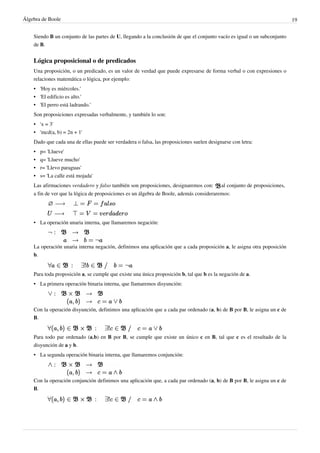 Álgebra de Boole 19
Siendo B un conjunto de las partes de U, llegando a la conclusión de que el conjunto vacío es igual o un subconjunto
de B.
Lógica proposicional o de predicados
Una proposición, o un predicado, es un valor de verdad que puede expresarse de forma verbal o con expresiones o
relaciones matemática o lógica, por ejemplo:
•
• 'Hoy es miércoles.'
•
• 'El edificio es alto.'
•
• 'El perro está ladrando.'
Son proposiciones expresadas verbalmente, y también lo son:
•
• 'x = 3'
•
• 'mcd(a, b) = 2n + 1'
Dado que cada una de ellas puede ser verdadera o falsa, las proposiciones suelen designarse con letra:
•
• p= 'Llueve'
•
• q= 'Llueve mucho'
•
• r= 'Llevo paraguas'
•
• s= 'La calle está mojada'
Las afirmaciones verdadero y falso también son proposiciones, designaremos con: al conjunto de proposiciones,
a fin de ver que la lógica de proposiciones es un álgebra de Boole, además consideraremos:
• La operación unaria interna, que llamaremos negación:
La operación unaria interna negación, definimos una aplicación que a cada proposición a, le asigna otra poposición
b.
Para toda proposición a, se cumple que existe una única proposición b, tal que b es la negación de a.
• La primera operación binaria interna, que llamaremos disyunción:
Con la operación disyunción, definimos una aplicación que a cada par ordenado (a, b) de B por B, le asigna un c de
B.
Para todo par ordenado (a,b) en B por B, se cumple que existe un único c en B, tal que c es el resultado de la
disyunción de a y b.
• La segunda operación binaria interna, que llamaremos conjunción:
Con la operación conjunción definimos una aplicación que, a cada par ordenado (a, b) de B por B, le asigna un c de
B.
 